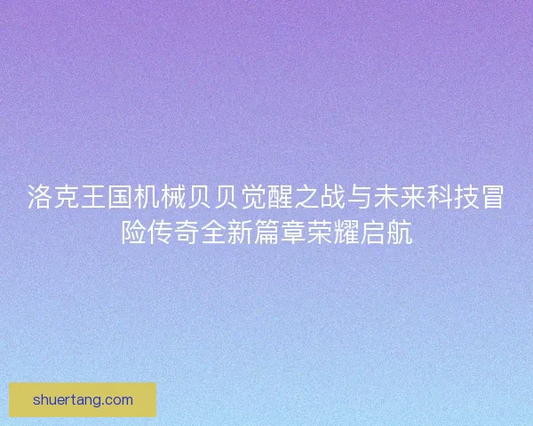 洛克王国机械贝贝觉醒之战与未来科技冒险传奇全新篇章荣耀启航