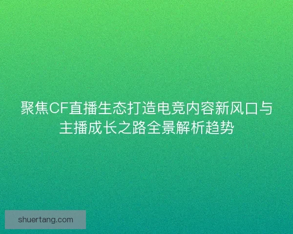 聚焦CF直播生态打造电竞内容新风口与主播成长之路全景解析趋势