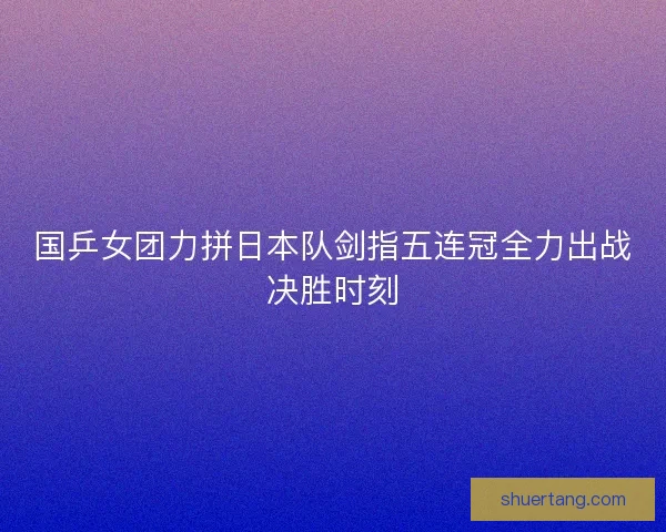 国乒女团力拼日本队剑指五连冠全力出战决胜时刻