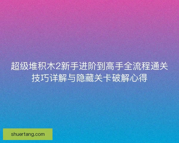 超级堆积木2新手进阶到高手全流程通关技巧详解与隐藏关卡破解心得