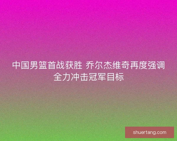 中国男篮首战获胜 乔尔杰维奇再度强调全力冲击冠军目标